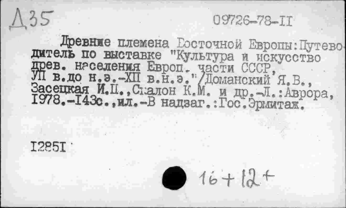 ﻿Ass'
09726-78-11
Древние племена Восточной Европы:Путево дат ель по выставке "Культура и искусство древ, населения Европ- части СССР/ УП в.до н.э.-ХП в.н.э.’/Доманский Я.В., З^ецкая И.Ц. »Сіялои К.М. и др. -Л. : Аврора, 1978.-143с.,ил.-В надзаг. : Гос. Эрмитаж.
12*51 •